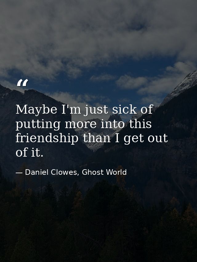 Maybe I'm just sick of putting more into this friendship than I get out of it. — Daniel Clowes, Ghost World