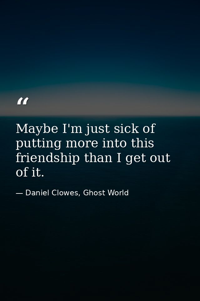 Maybe I'm just sick of putting more into this friendship than I get out of it. — Daniel Clowes, Ghost World