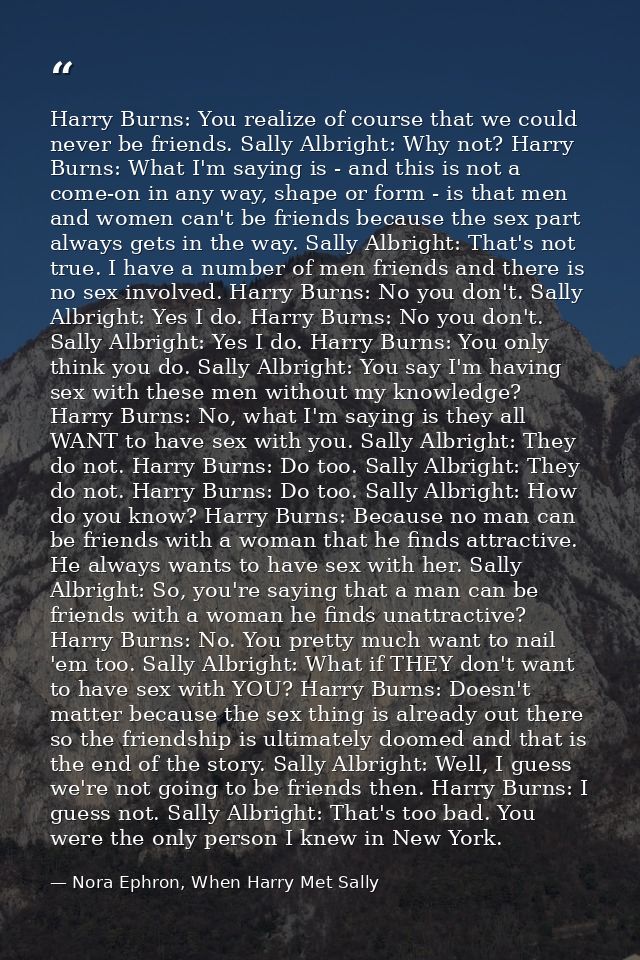 Harry Burns: You realize of course that we could never be friends. Sally Albright: Why not? Harry Burns: What I'm saying — Nora Ephron, When Harry Met Sally
