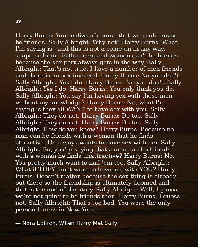 Harry Burns: You realize of course that we could never be friends. Sally Albright: Why not? Harry Burns: What I'm saying — Nora Ephron, When Harry Met Sally