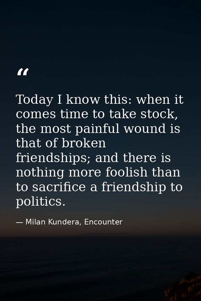 Today I know this: when it comes time to take stock, the most painful wound is that of broken friendships; and there is  — Milan Kundera, Encounter