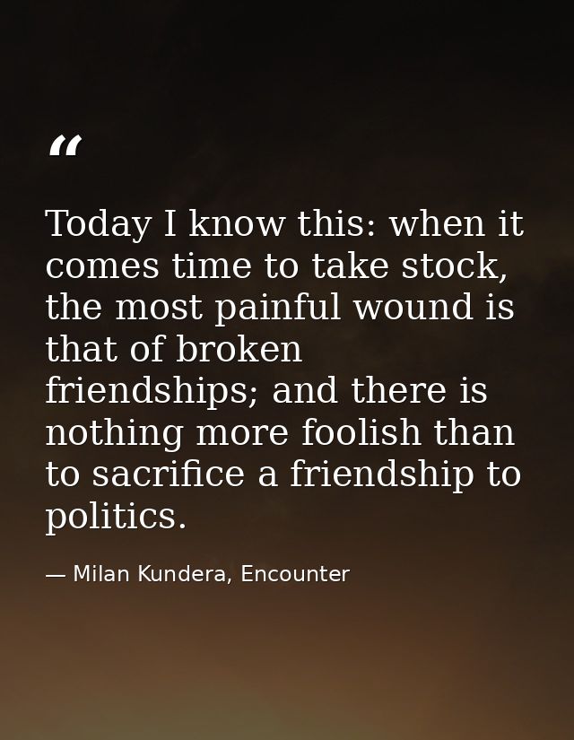 Today I know this: when it comes time to take stock, the most painful wound is that of broken friendships; and there is  — Milan Kundera, Encounter