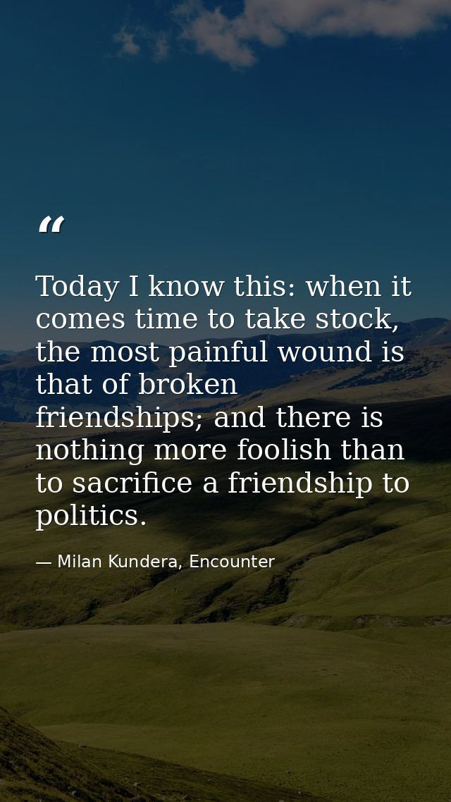 Today I know this: when it comes time to take stock, the most painful wound is that of broken friendships; and there is  — Milan Kundera, Encounter