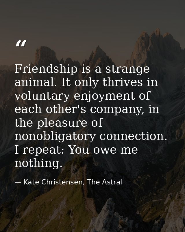 Friendship is a strange animal. It only thrives in voluntary enjoyment of each other's company, in the pleasure of nonob — Kate Christensen, The Astral