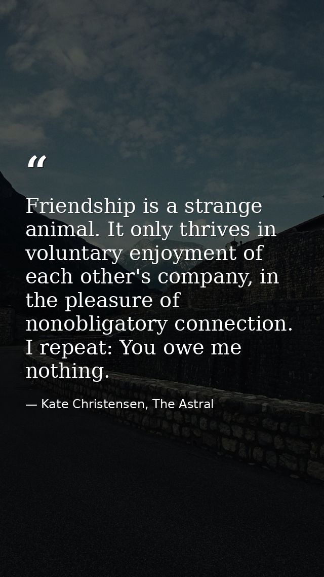 Friendship is a strange animal. It only thrives in voluntary enjoyment of each other's company, in the pleasure of nonob — Kate Christensen, The Astral