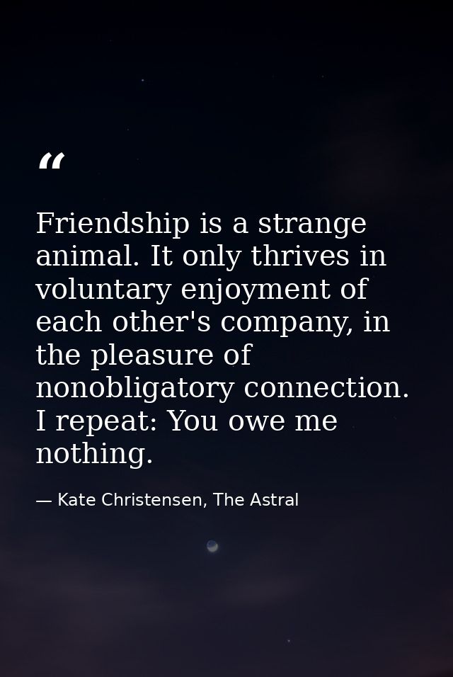 Friendship is a strange animal. It only thrives in voluntary enjoyment of each other's company, in the pleasure of nonob — Kate Christensen, The Astral