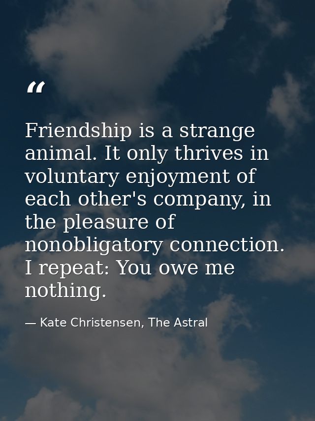 Friendship is a strange animal. It only thrives in voluntary enjoyment of each other's company, in the pleasure of nonob — Kate Christensen, The Astral