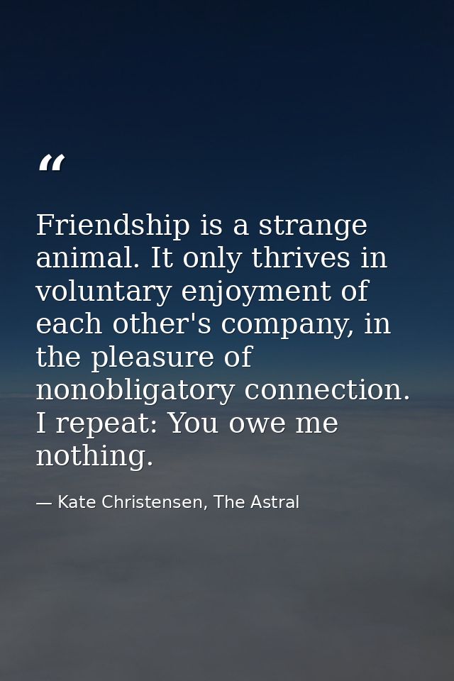 Friendship is a strange animal. It only thrives in voluntary enjoyment of each other's company, in the pleasure of nonob — Kate Christensen, The Astral
