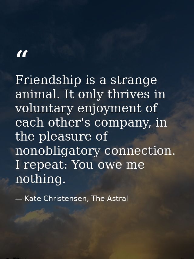 Friendship is a strange animal. It only thrives in voluntary enjoyment of each other's company, in the pleasure of nonob — Kate Christensen, The Astral