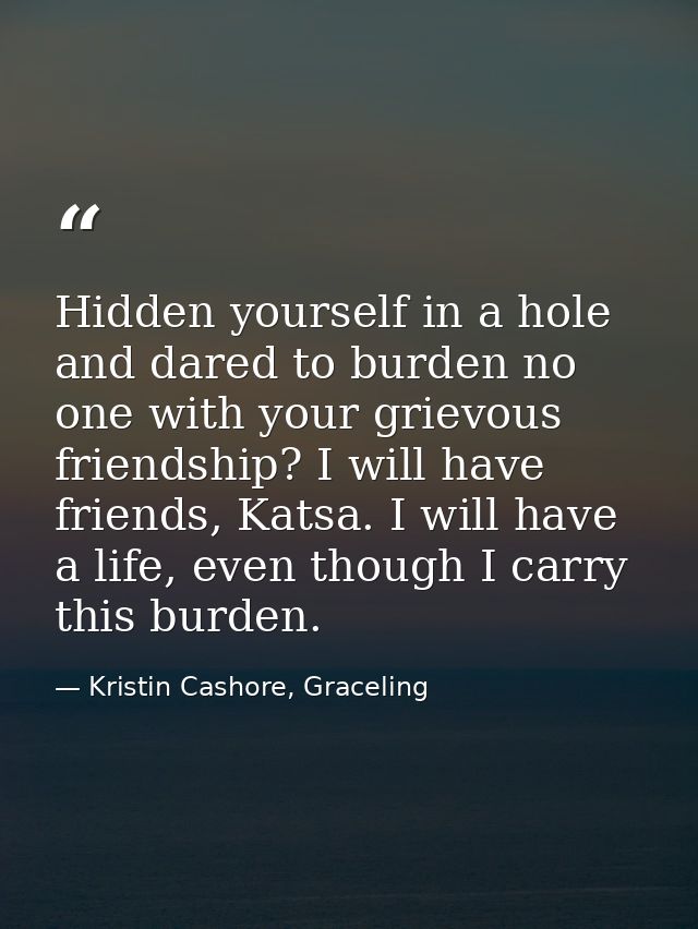 Hidden yourself in a hole and dared to burden no one with your grievous friendship? I will have friends, Katsa. I will h — Kristin Cashore, Graceling