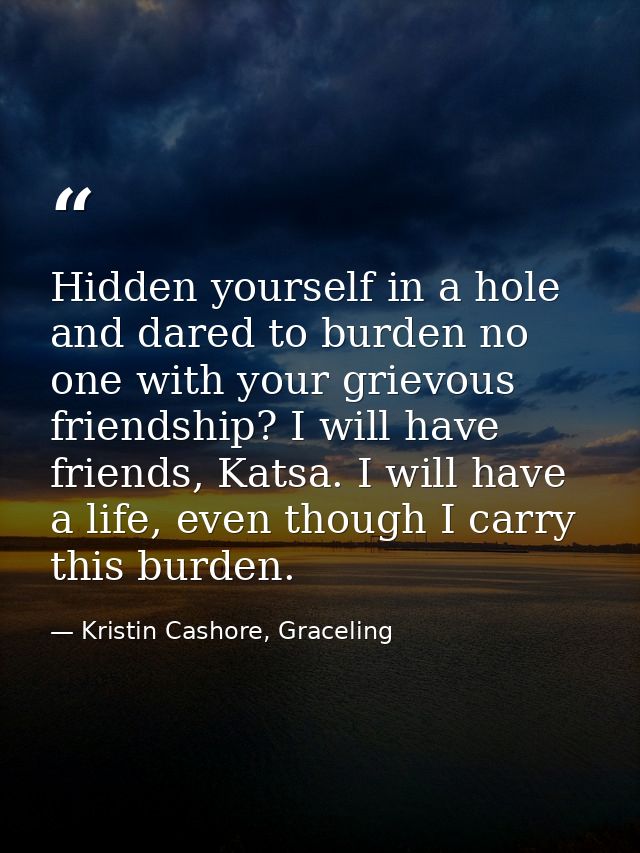 Hidden yourself in a hole and dared to burden no one with your grievous friendship? I will have friends, Katsa. I will h — Kristin Cashore, Graceling