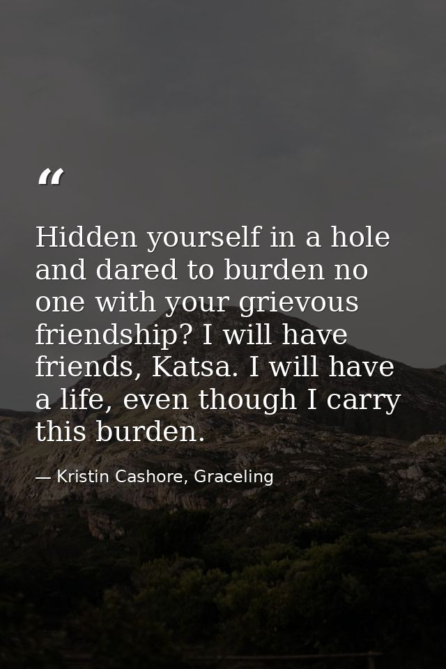Hidden yourself in a hole and dared to burden no one with your grievous friendship? I will have friends, Katsa. I will h — Kristin Cashore, Graceling