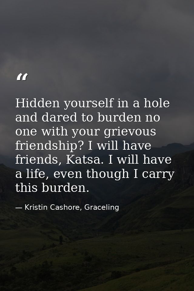 Hidden yourself in a hole and dared to burden no one with your grievous friendship? I will have friends, Katsa. I will h — Kristin Cashore, Graceling