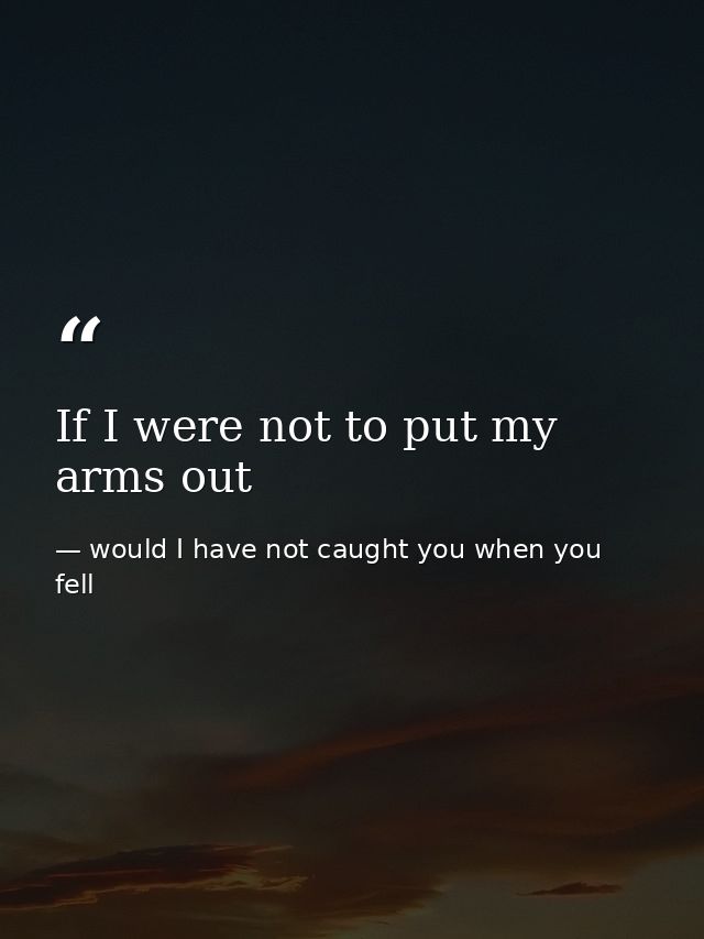 If I were not to put my arms out — would I have not caught you when you fell