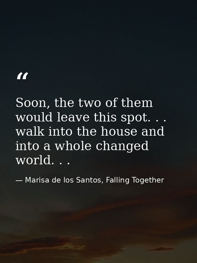 Soon, the two of them would leave this spot. . . walk into the house and into a whole changed world. . . — Marisa de los Santos, Falling Together