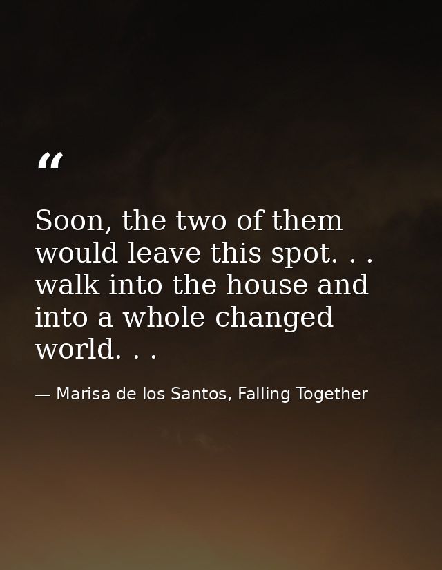 Soon, the two of them would leave this spot. . . walk into the house and into a whole changed world. . . — Marisa de los Santos, Falling Together