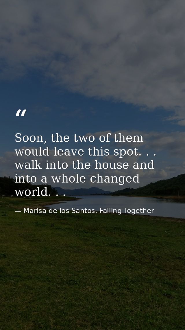 Soon, the two of them would leave this spot. . . walk into the house and into a whole changed world. . . — Marisa de los Santos, Falling Together