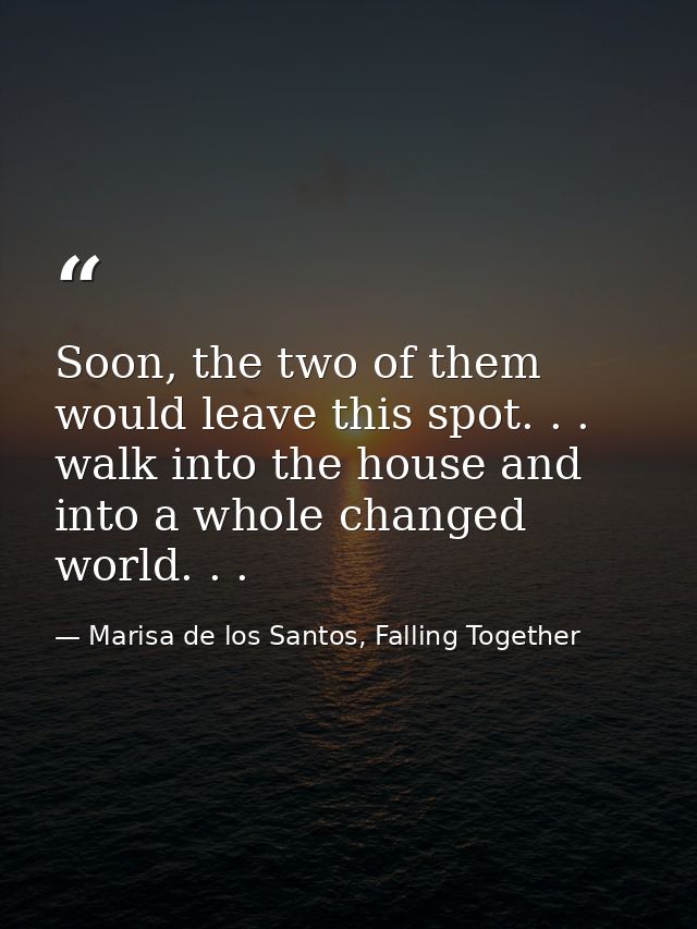 Soon, the two of them would leave this spot. . . walk into the house and into a whole changed world. . . — Marisa de los Santos, Falling Together