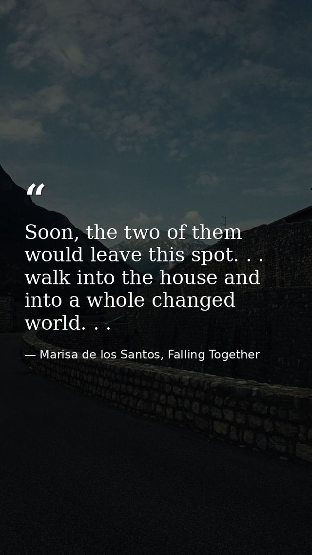 Soon, the two of them would leave this spot. . . walk into the house and into a whole changed world. . . — Marisa de los Santos, Falling Together