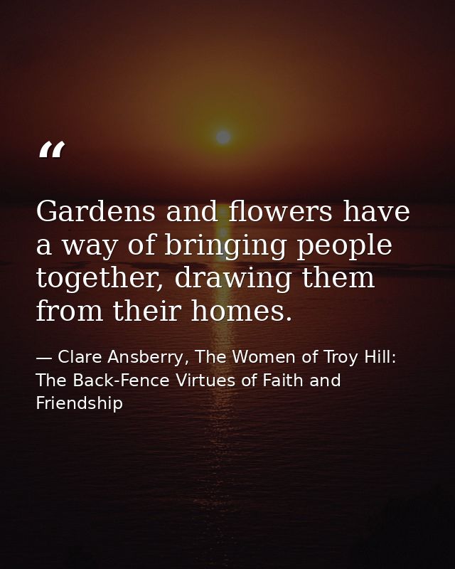 Gardens and flowers have a way of bringing people together, drawing them from their homes. — Clare Ansberry, The Women of Troy Hill: The Back-Fence Virtues of Faith and Friendship