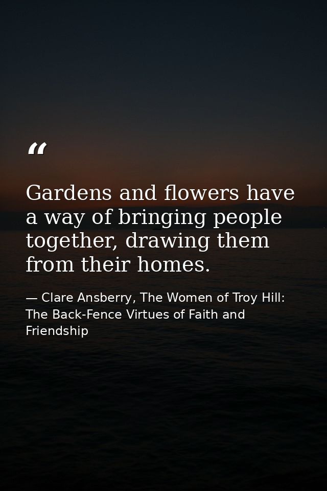 Gardens and flowers have a way of bringing people together, drawing them from their homes. — Clare Ansberry, The Women of Troy Hill: The Back-Fence Virtues of Faith and Friendship