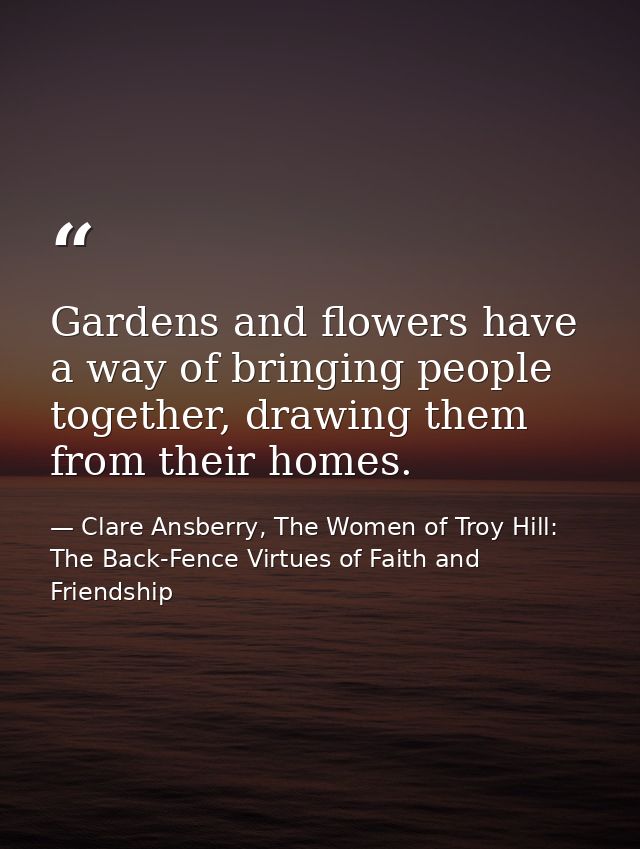 Gardens and flowers have a way of bringing people together, drawing them from their homes. — Clare Ansberry, The Women of Troy Hill: The Back-Fence Virtues of Faith and Friendship