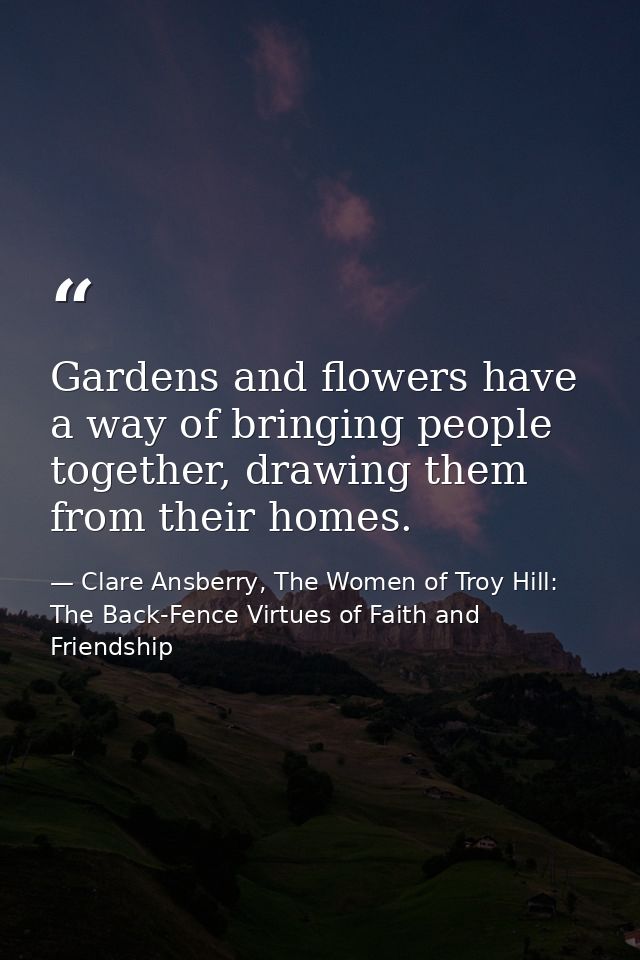Gardens and flowers have a way of bringing people together, drawing them from their homes. — Clare Ansberry, The Women of Troy Hill: The Back-Fence Virtues of Faith and Friendship