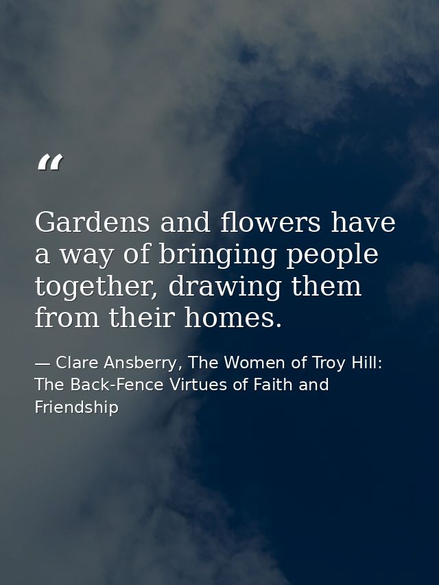 Gardens and flowers have a way of bringing people together, drawing them from their homes. — Clare Ansberry, The Women of Troy Hill: The Back-Fence Virtues of Faith and Friendship