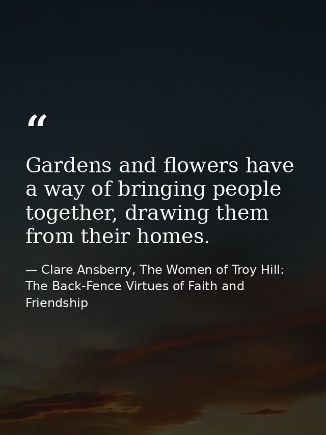 Gardens and flowers have a way of bringing people together, drawing them from their homes. — Clare Ansberry, The Women of Troy Hill: The Back-Fence Virtues of Faith and Friendship