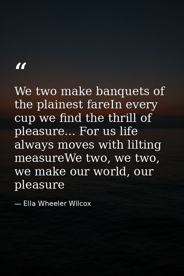 We two make banquets of the plainest fareIn every cup we find the thrill of pleasure... For us life always moves with li — Ella Wheeler Wilcox
