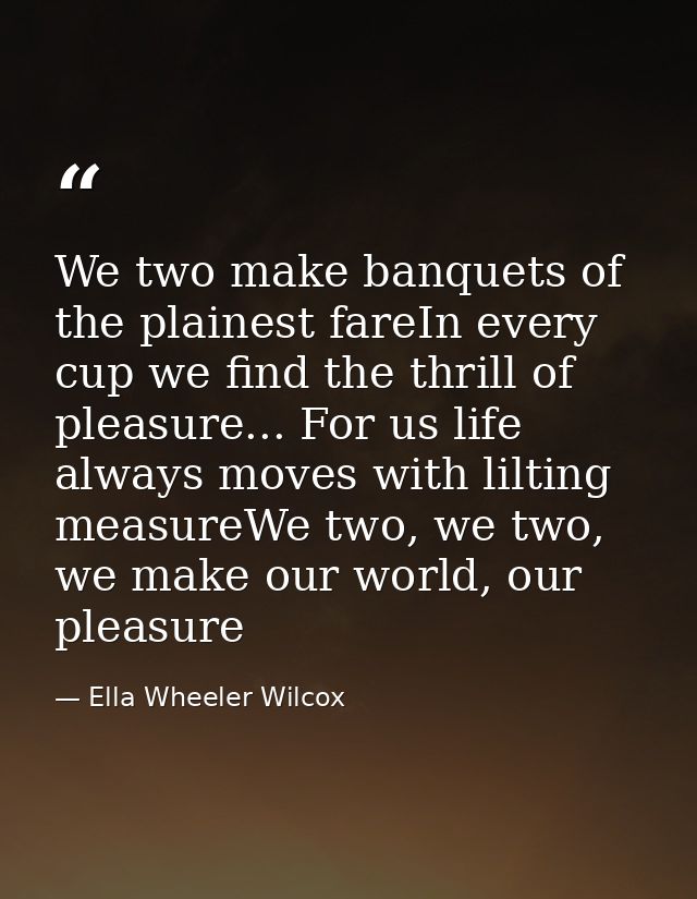 We two make banquets of the plainest fareIn every cup we find the thrill of pleasure... For us life always moves with li — Ella Wheeler Wilcox