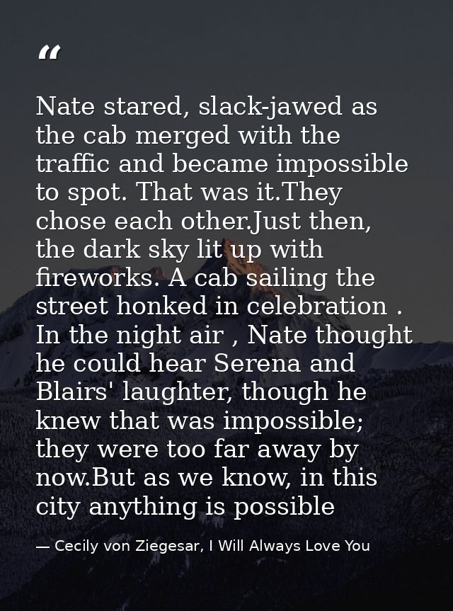 Nate stared, slack-jawed as the cab merged with the traffic and became impossible to spot. That was it.They chose each o — Cecily von Ziegesar, I Will Always Love You