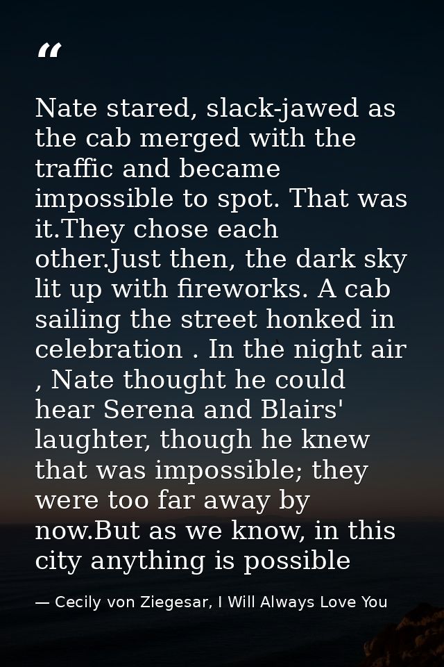 Nate stared, slack-jawed as the cab merged with the traffic and became impossible to spot. That was it.They chose each o — Cecily von Ziegesar, I Will Always Love You