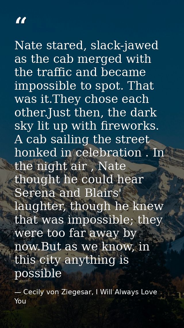 Nate stared, slack-jawed as the cab merged with the traffic and became impossible to spot. That was it.They chose each o — Cecily von Ziegesar, I Will Always Love You