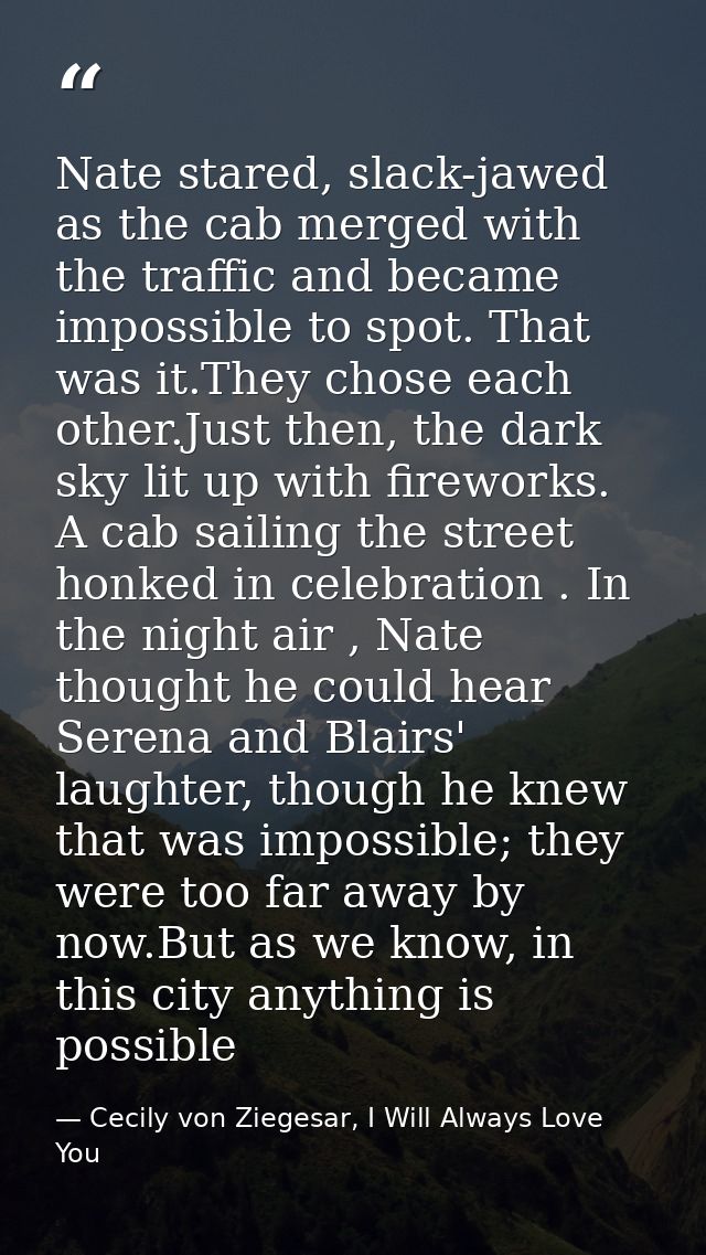 Nate stared, slack-jawed as the cab merged with the traffic and became impossible to spot. That was it.They chose each o — Cecily von Ziegesar, I Will Always Love You