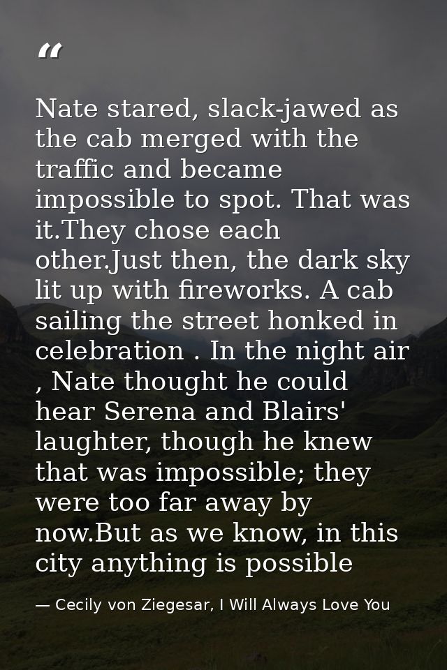 Nate stared, slack-jawed as the cab merged with the traffic and became impossible to spot. That was it.They chose each o — Cecily von Ziegesar, I Will Always Love You