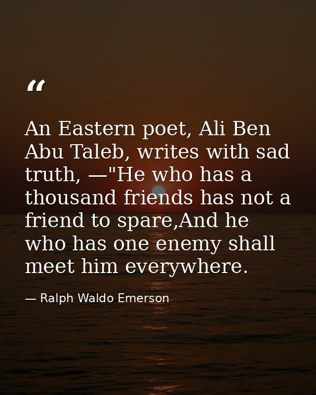 An Eastern poet, Ali Ben Abu Taleb, writes with sad truth, —"He who has a thousand friends has not a friend to spare,And — Ralph Waldo Emerson