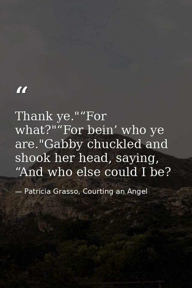 Thank ye."“For what?"“For bein’ who ye are."Gabby chuckled and shook her head, saying, “And who else could I be? — Patricia Grasso, Courting an Angel