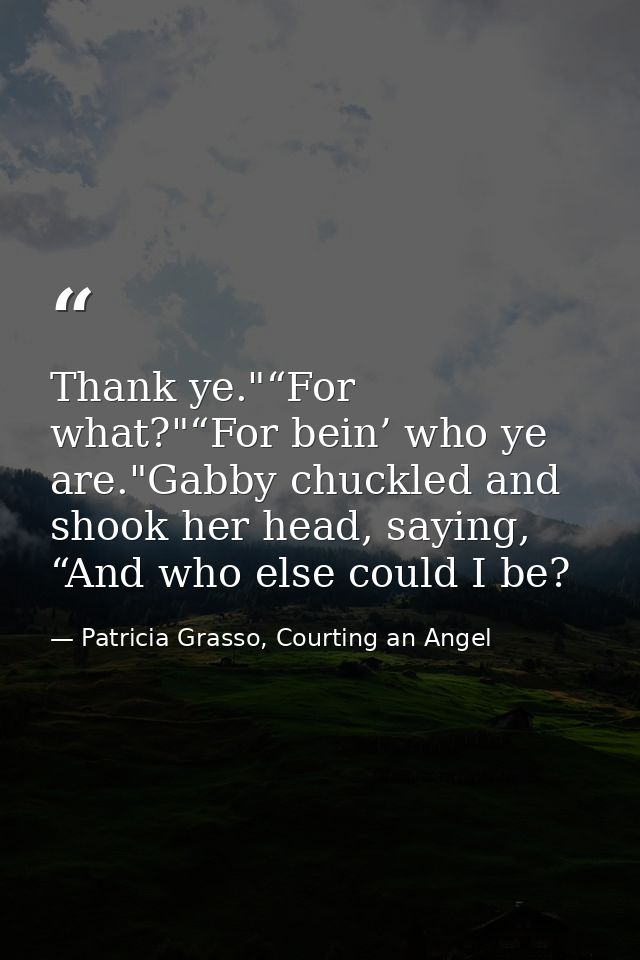 Thank ye."“For what?"“For bein’ who ye are."Gabby chuckled and shook her head, saying, “And who else could I be? — Patricia Grasso, Courting an Angel