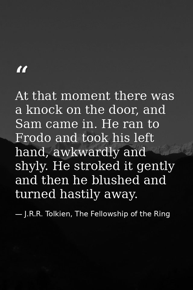 At that moment there was a knock on the door, and Sam came in. He ran to Frodo and took his left hand, awkwardly and shy — J.R.R. Tolkien, The Fellowship of the Ring