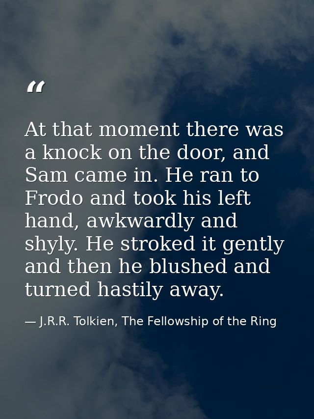 At that moment there was a knock on the door, and Sam came in. He ran to Frodo and took his left hand, awkwardly and shy — J.R.R. Tolkien, The Fellowship of the Ring