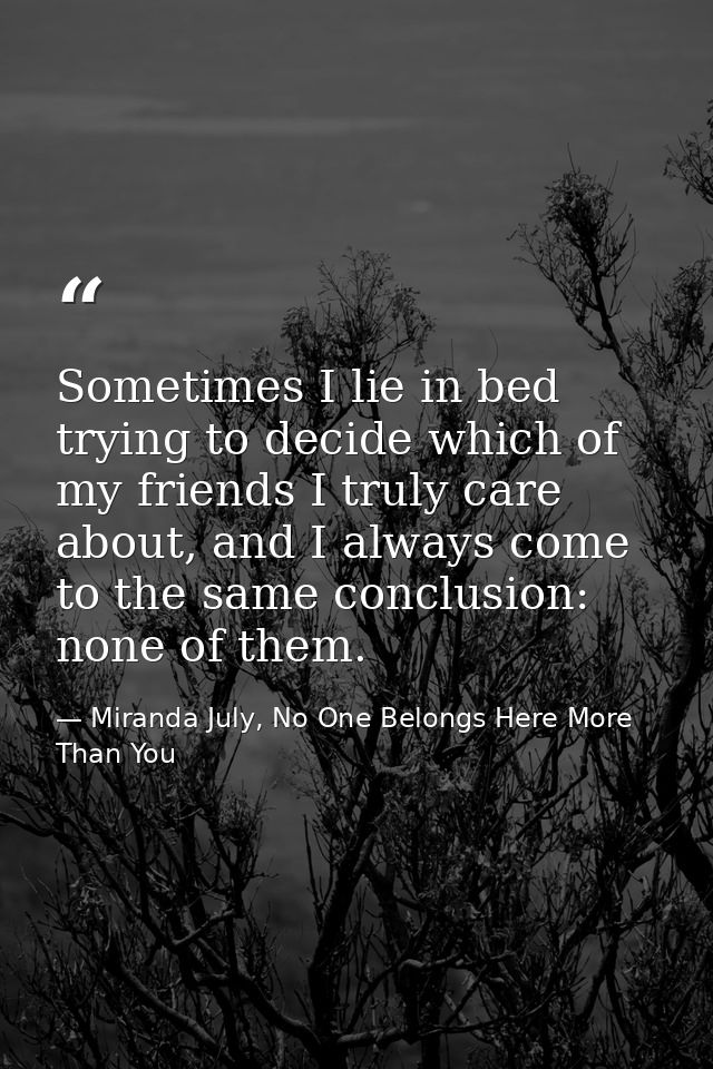 Sometimes I lie in bed trying to decide which of my friends I truly care about, and I always come to the same conclusion — Miranda July, No One Belongs Here More Than You