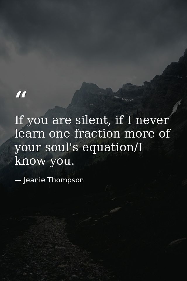 If you are silent, if I never learn one fraction more of your soul's equation/I know you. — Jeanie Thompson