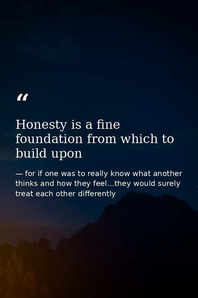 Honesty is a fine foundation from which to build upon — for if one was to really know what another thinks and how they feel…they would surely treat each other differently