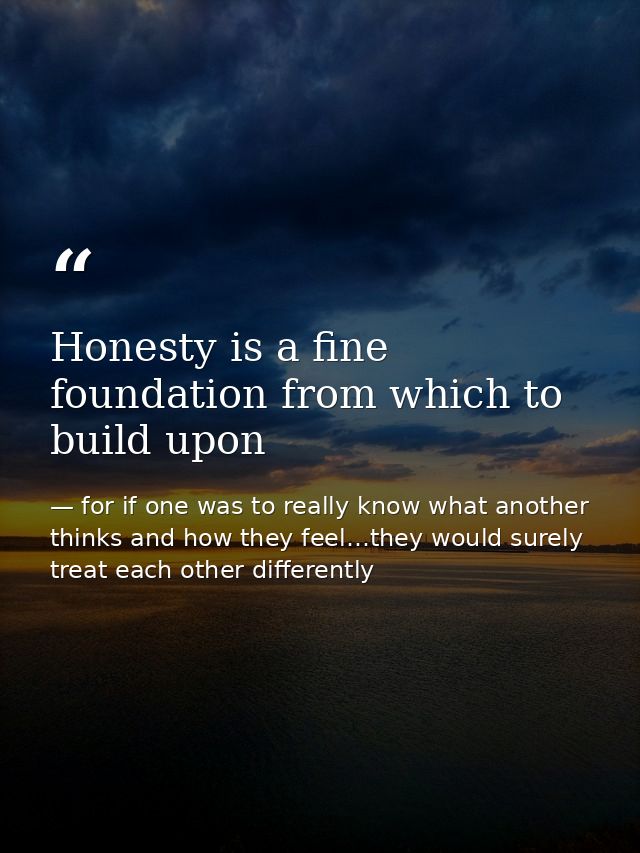 Honesty is a fine foundation from which to build upon — for if one was to really know what another thinks and how they feel…they would surely treat each other differently