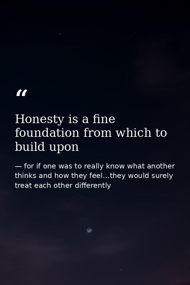Honesty is a fine foundation from which to build upon — for if one was to really know what another thinks and how they feel…they would surely treat each other differently