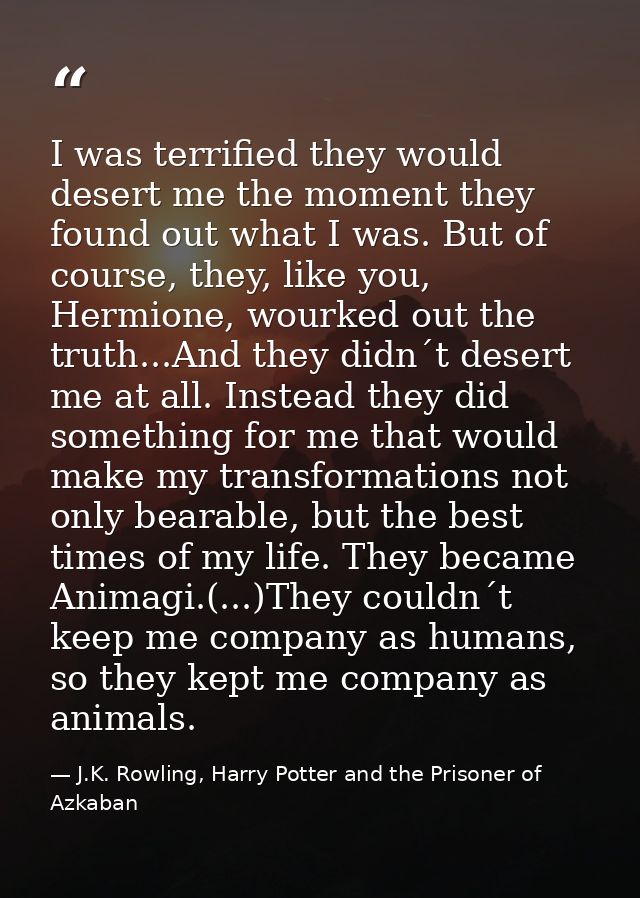 I was terrified they would desert me the moment they found out what I was. But of course, they, like you, Hermione, wour — J.K. Rowling, Harry Potter and the Prisoner of Azkaban