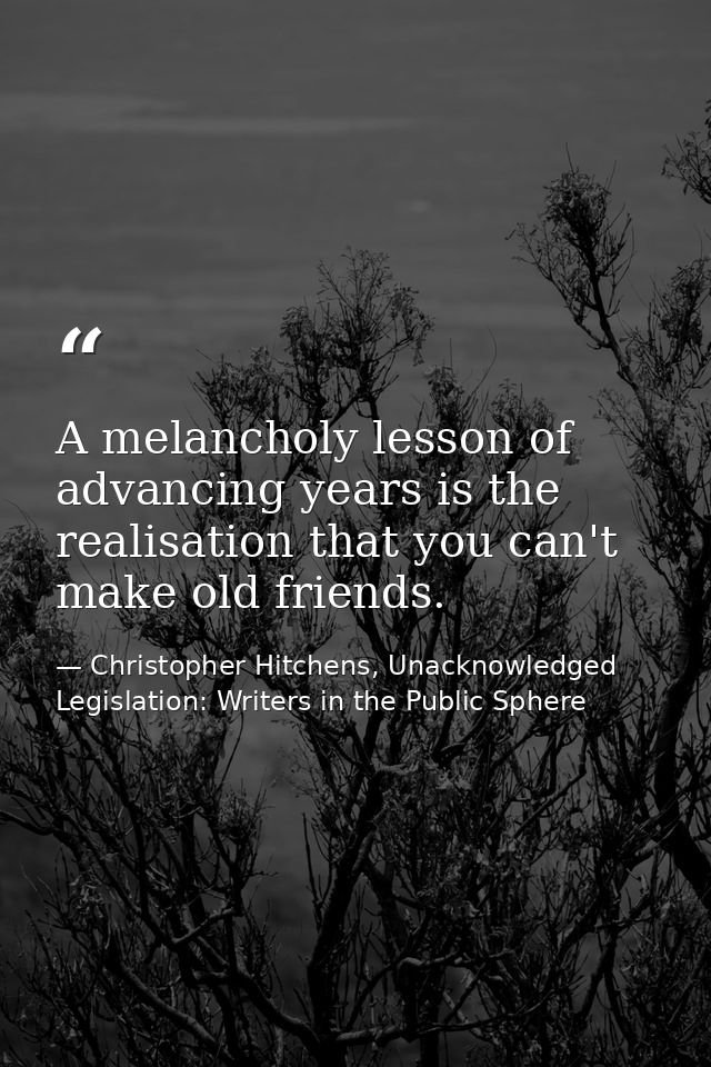 A melancholy lesson of advancing years is the realisation that you can't make old friends. — Christopher Hitchens, Unacknowledged Legislation: Writers in the Public Sphere