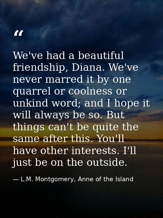 We've had a beautiful friendship, Diana. We've never marred it by one quarrel or coolness or unkind word; and I hope it  — L.M. Montgomery, Anne of the Island