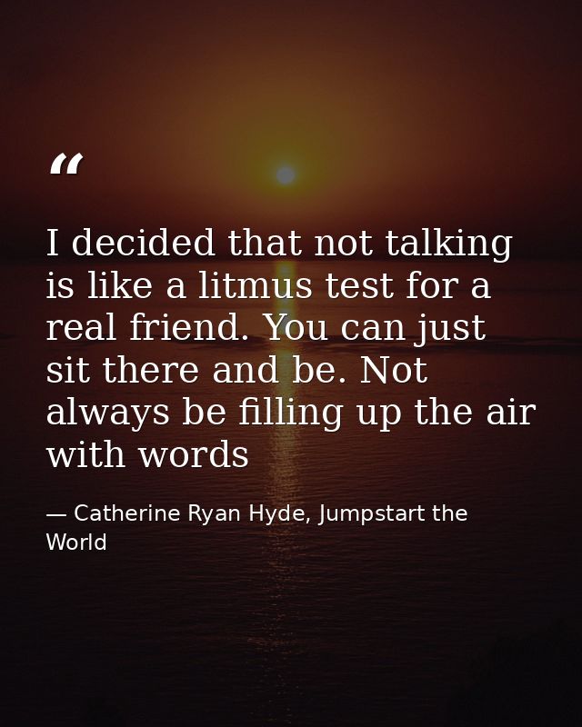 I decided that not talking is like a litmus test for a real friend. You can just sit there and be. Not always be filling — Catherine Ryan Hyde, Jumpstart the World